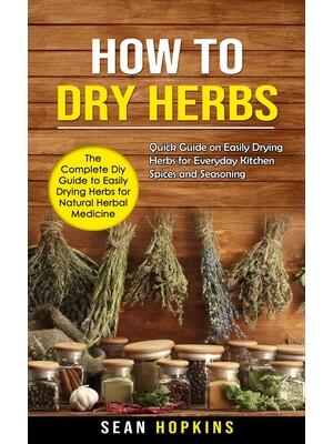 How to Dry Herbs : The Complete Diy Guide to Easily Drying Herbs for Natural Herbal Medicine (Quick Guide on Easily Drying Herbs for Everyday Kitchen Spices and Seasoning)