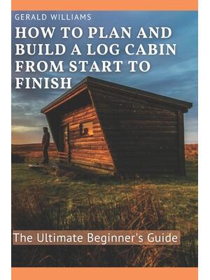 How to Plan and Build A Log Cabin from Start to Finish : The Ultimate Beginner's Guide - Boganto